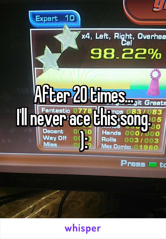 After 20 times...
I'll never ace this song. ):