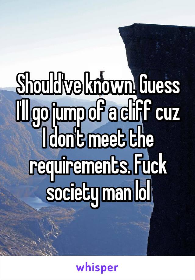 Should've known. Guess I'll go jump of a cliff cuz I don't meet the requirements. Fuck society man lol