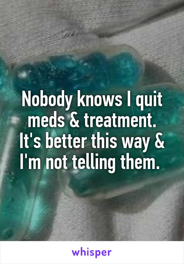 Nobody knows I quit meds & treatment.
It's better this way & I'm not telling them. 