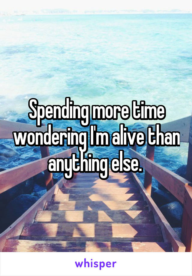 Spending more time wondering I'm alive than anything else. 