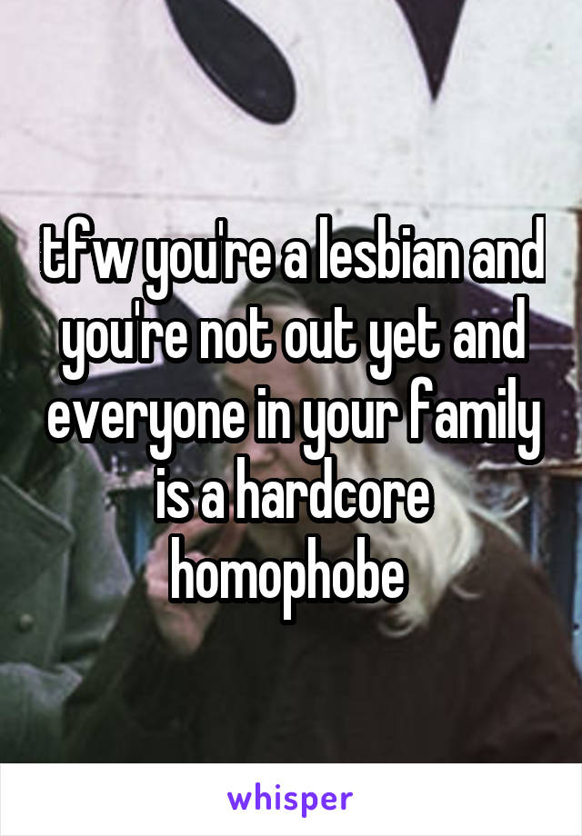 tfw you're a lesbian and you're not out yet and everyone in your family is a hardcore homophobe 