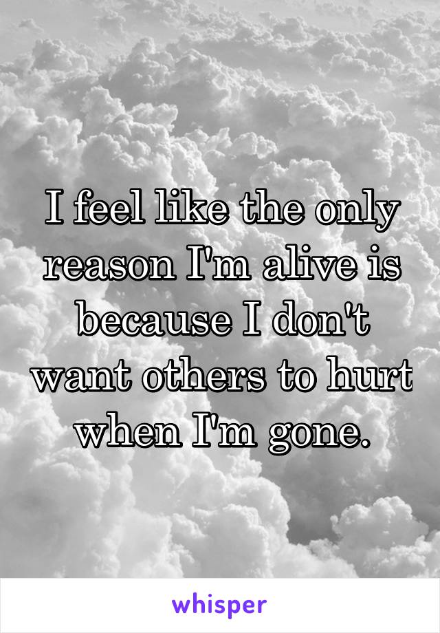 I feel like the only reason I'm alive is because I don't want others to hurt when I'm gone.