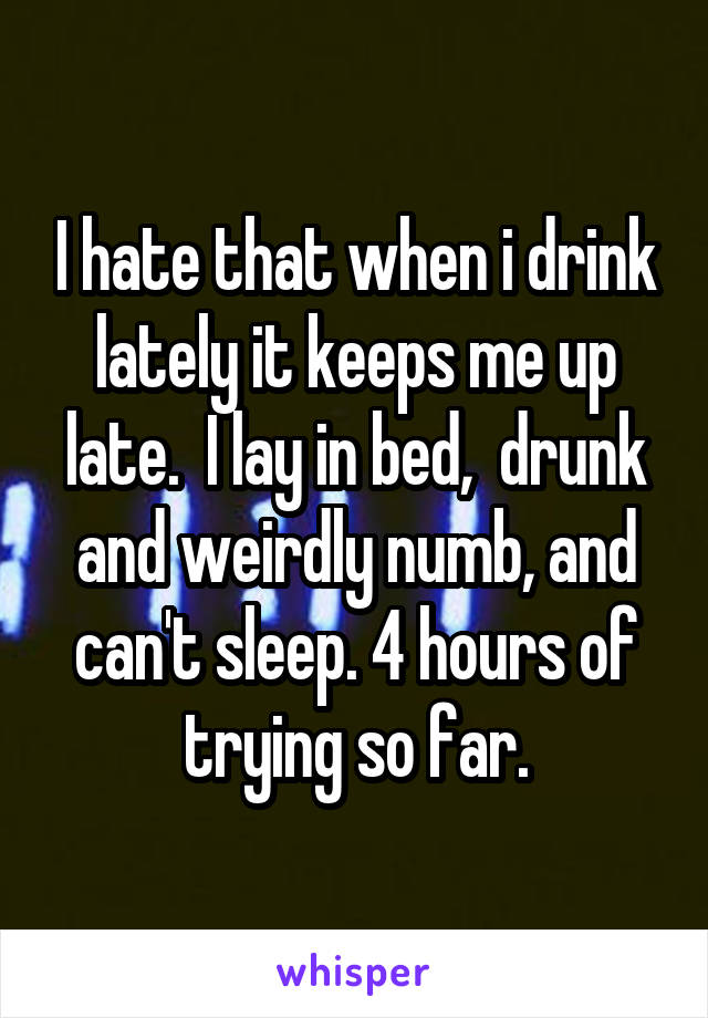 I hate that when i drink lately it keeps me up late.  I lay in bed,  drunk and weirdly numb, and can't sleep. 4 hours of trying so far.