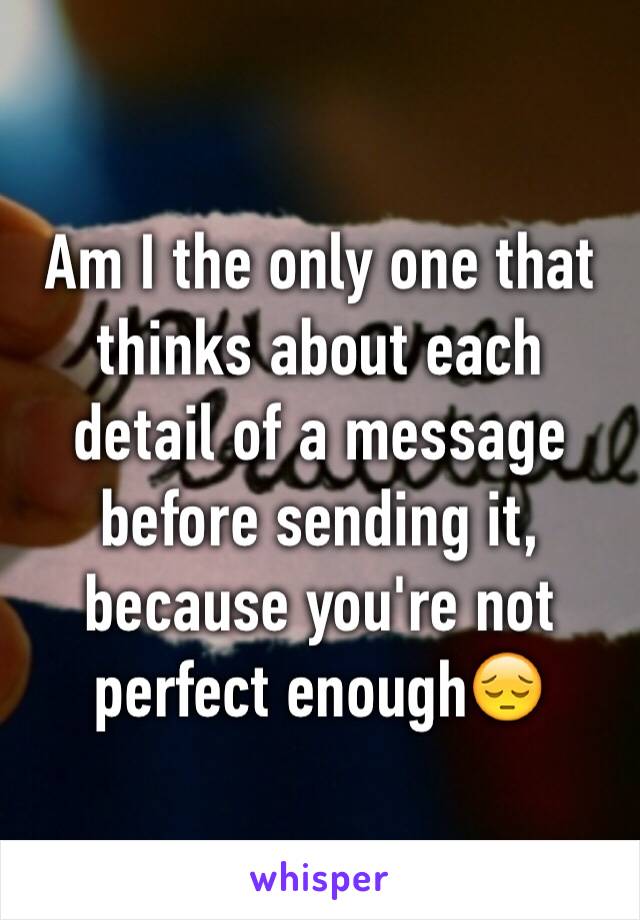 Am I the only one that thinks about each detail of a message before sending it, because you're not perfect enough😔