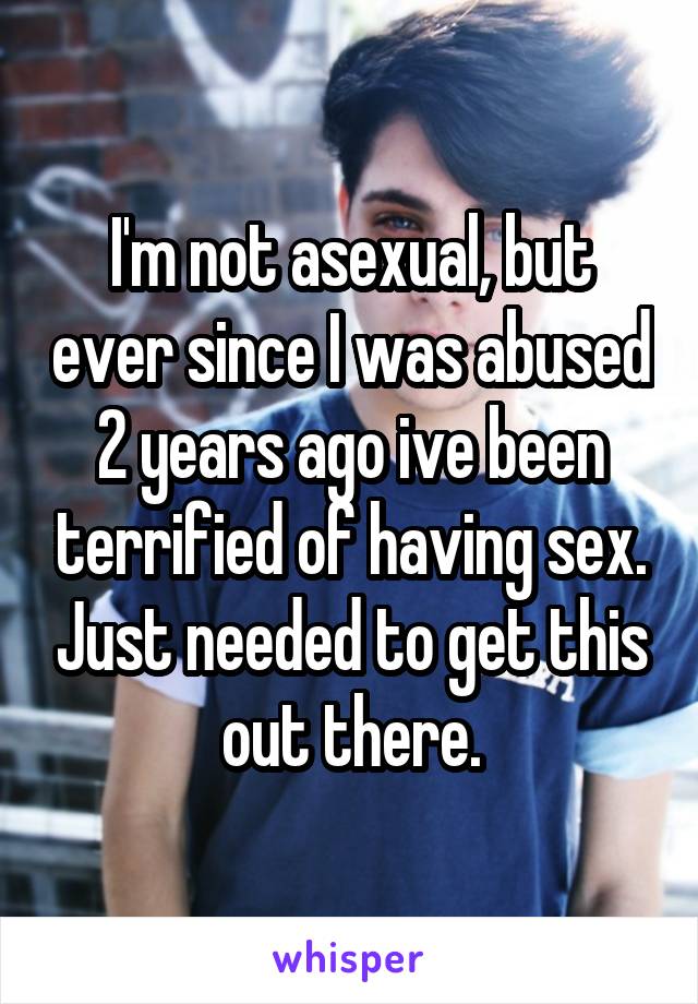 I'm not asexual, but ever since I was abused 2 years ago ive been terrified of having sex. Just needed to get this out there.