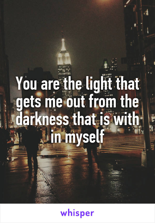 You are the light that gets me out from the darkness that is with in myself