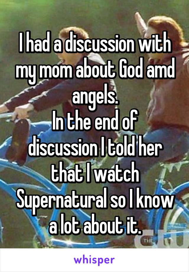 I had a discussion with my mom about God amd angels.
In the end of discussion I told her that I watch Supernatural so I know a lot about it.