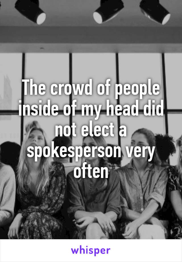 The crowd of people inside of my head did not elect a spokesperson very often