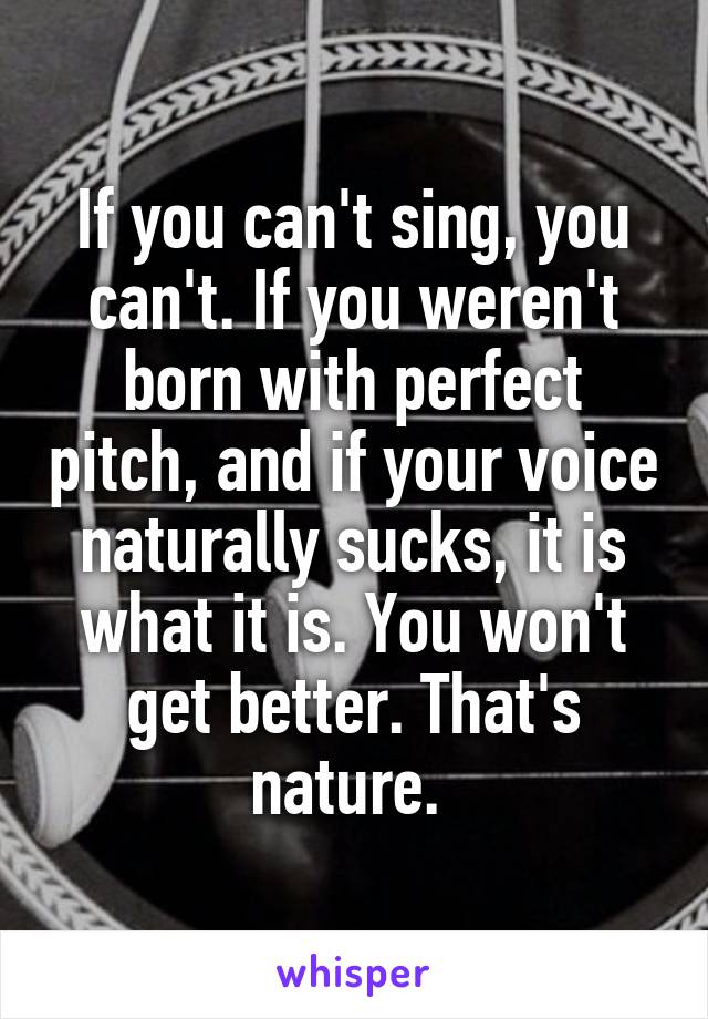 If you can't sing, you can't. If you weren't born with perfect pitch, and if your voice naturally sucks, it is what it is. You won't get better. That's nature. 