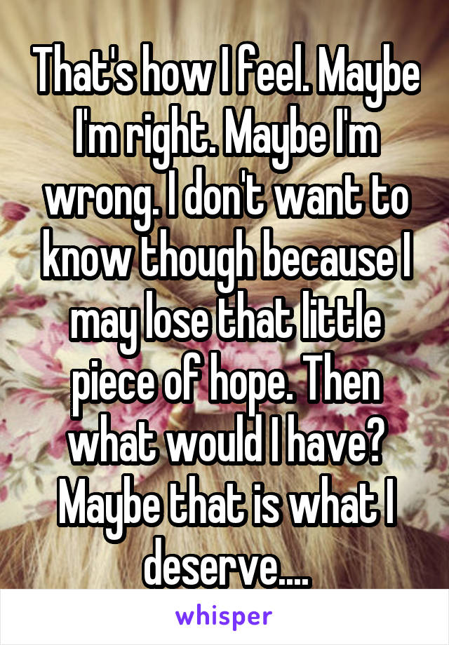 That's how I feel. Maybe I'm right. Maybe I'm wrong. I don't want to know though because I may lose that little piece of hope. Then what would I have? Maybe that is what I deserve....