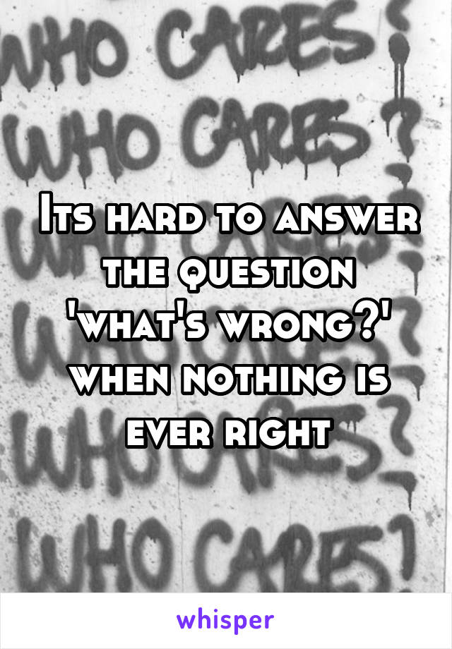 Its hard to answer the question 'what's wrong?' when nothing is ever right