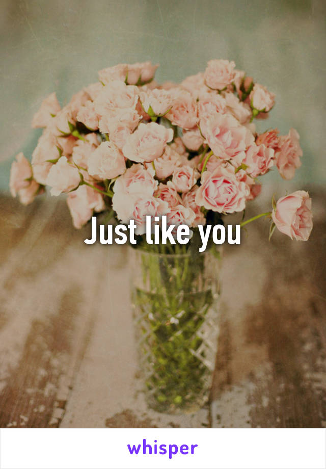 Just like you