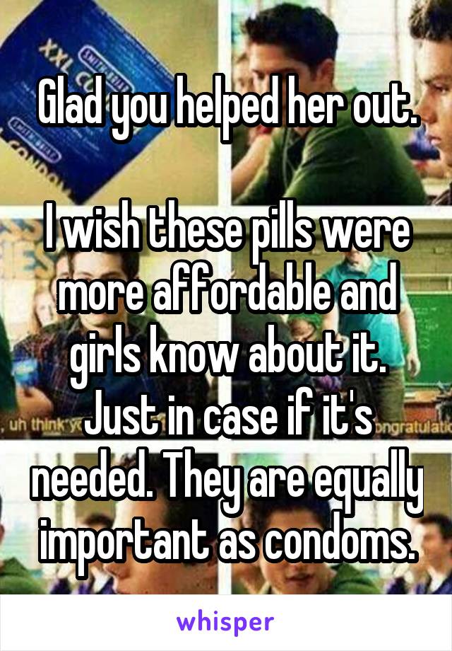 Glad you helped her out.

I wish these pills were more affordable and girls know about it.
Just in case if it's needed. They are equally important as condoms.