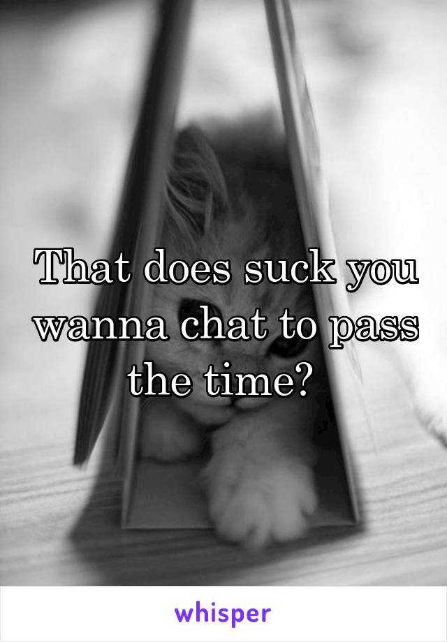 That does suck you wanna chat to pass the time? 