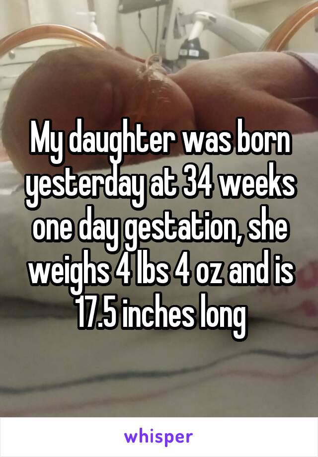 My daughter was born yesterday at 34 weeks one day gestation, she weighs 4 lbs 4 oz and is 17.5 inches long