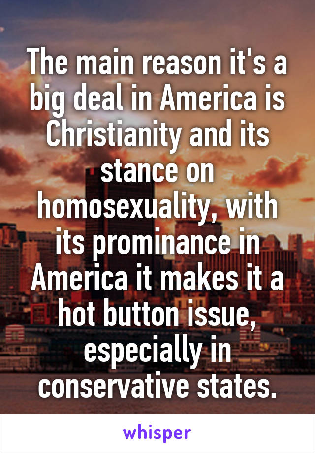 The main reason it's a big deal in America is Christianity and its stance on homosexuality, with its prominance in America it makes it a hot button issue, especially in conservative states.