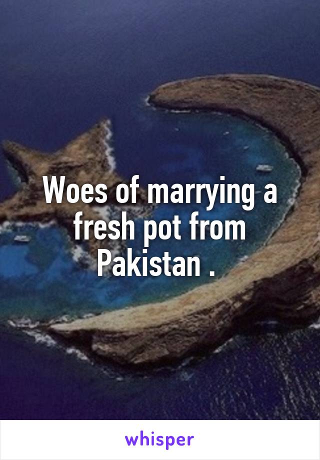 Woes of marrying a fresh pot from Pakistan . 