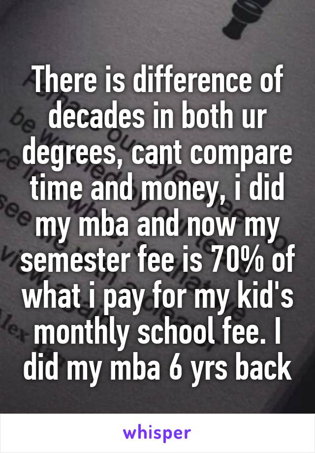 There is difference of decades in both ur degrees, cant compare time and money, i did my mba and now my semester fee is 70% of what i pay for my kid's monthly school fee. I did my mba 6 yrs back