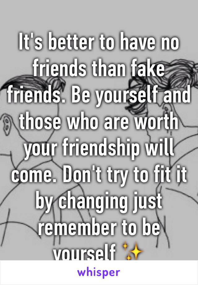 It's better to have no friends than fake friends. Be yourself and those who are worth your friendship will come. Don't try to fit it by changing just remember to be yourself ✨