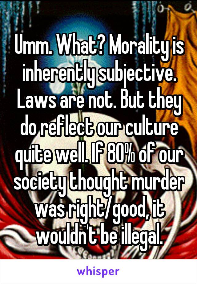 Umm. What? Morality is inherently subjective. Laws are not. But they do reflect our culture quite well. If 80% of our society thought murder was right/good, it wouldn't be illegal.