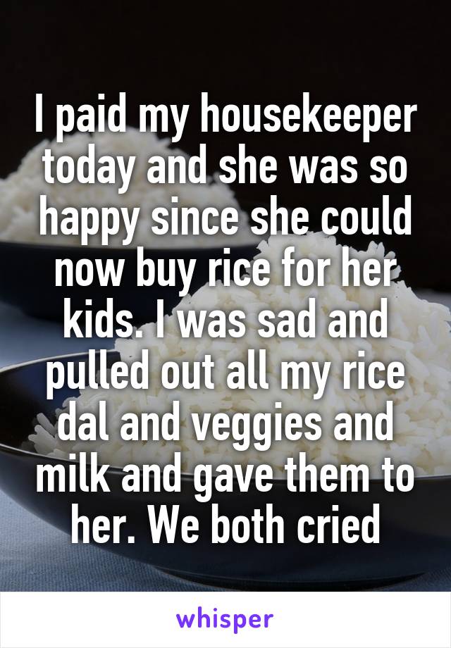 I paid my housekeeper today and she was so happy since she could now buy rice for her kids. I was sad and pulled out all my rice dal and veggies and milk and gave them to her. We both cried