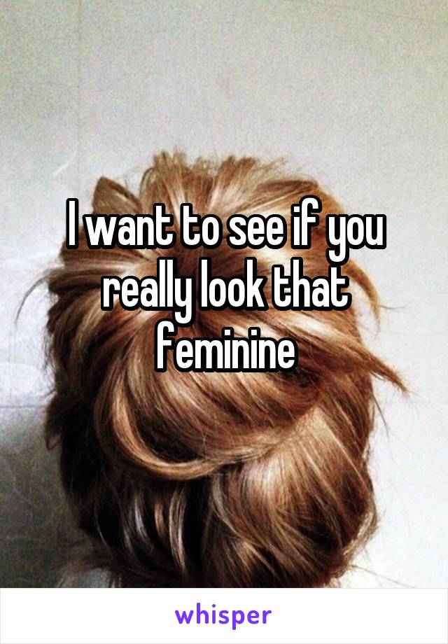 I want to see if you really look that feminine
