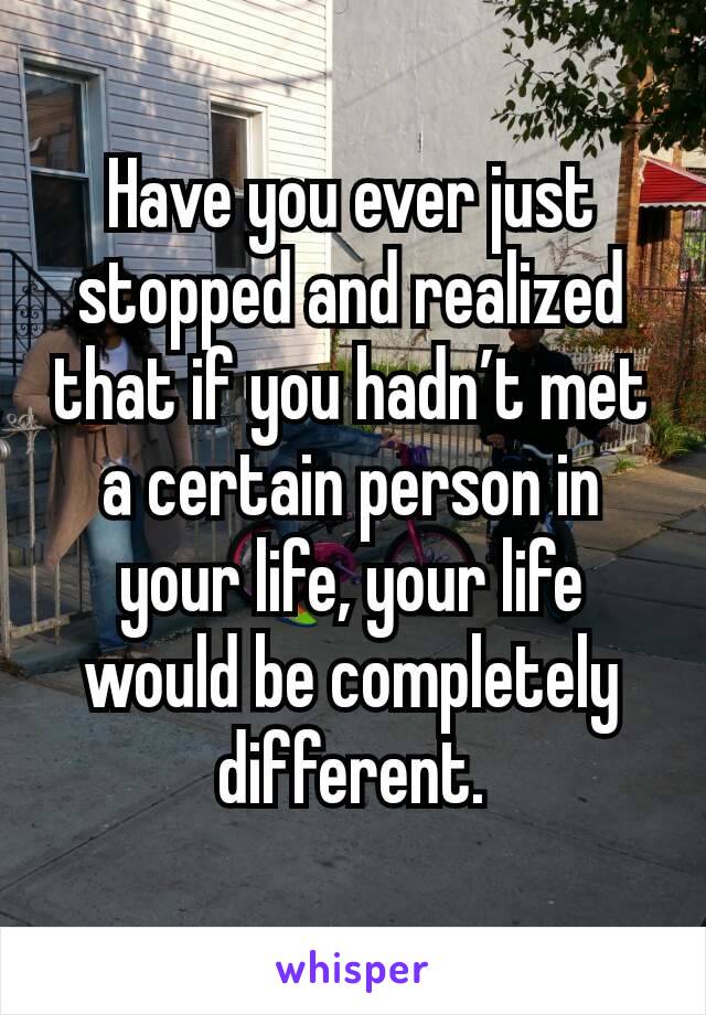 Have you ever just stopped and realized that if you hadn’t met a certain person in your life, your life would be completely different.