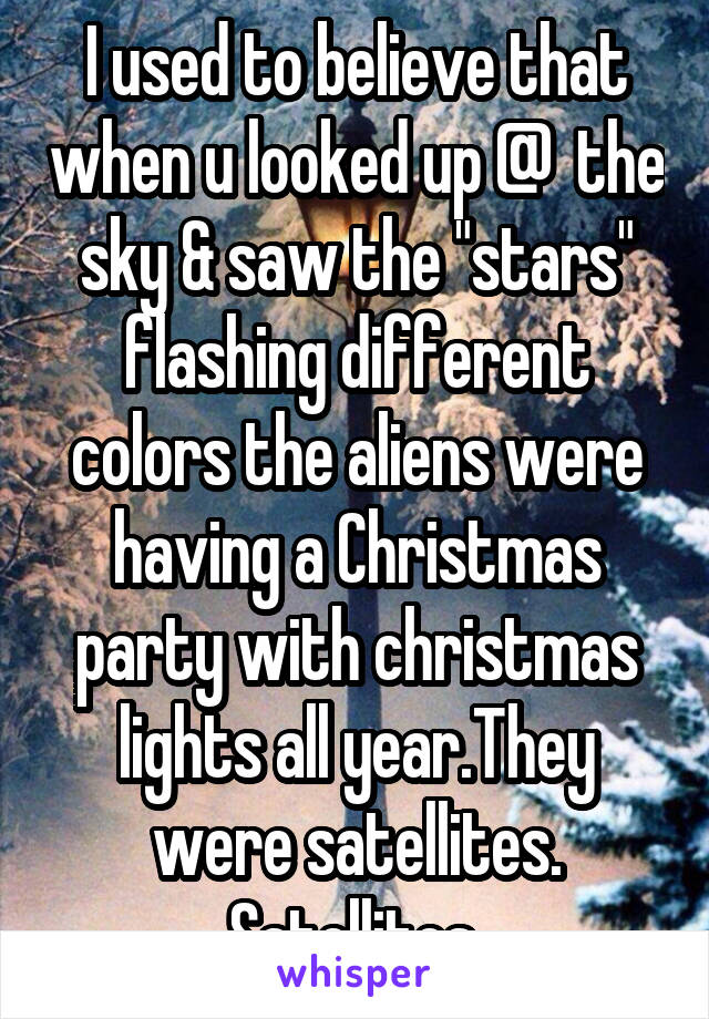 I used to believe that when u looked up @  the sky & saw the "stars" flashing different colors the aliens were having a Christmas party with christmas lights all year.They were satellites. Satellites 