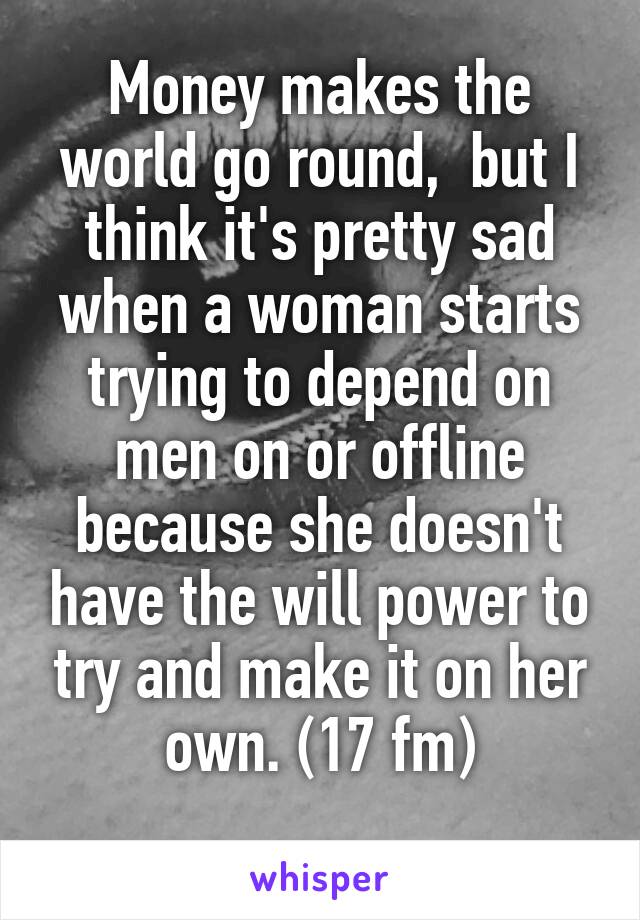 Money makes the world go round,  but I think it's pretty sad when a woman starts trying to depend on men on or offline because she doesn't have the will power to try and make it on her own. (17 fm)
