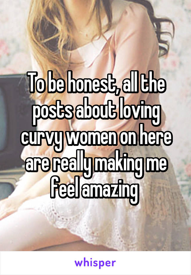 To be honest, all the posts about loving curvy women on here are really making me feel amazing 