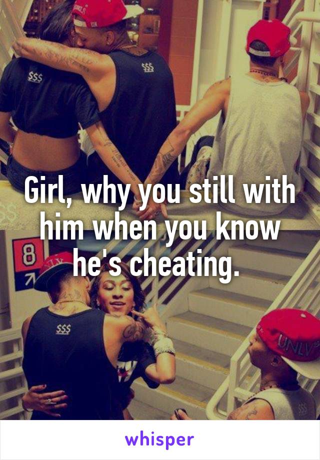 Girl, why you still with him when you know he's cheating. 