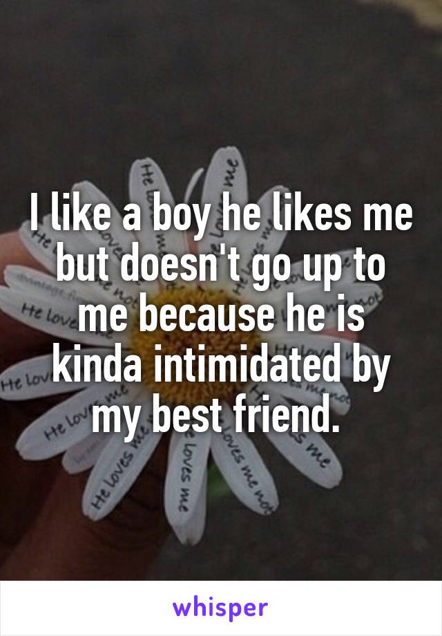 I like a boy he likes me but doesn't go up to me because he is kinda intimidated by my best friend. 