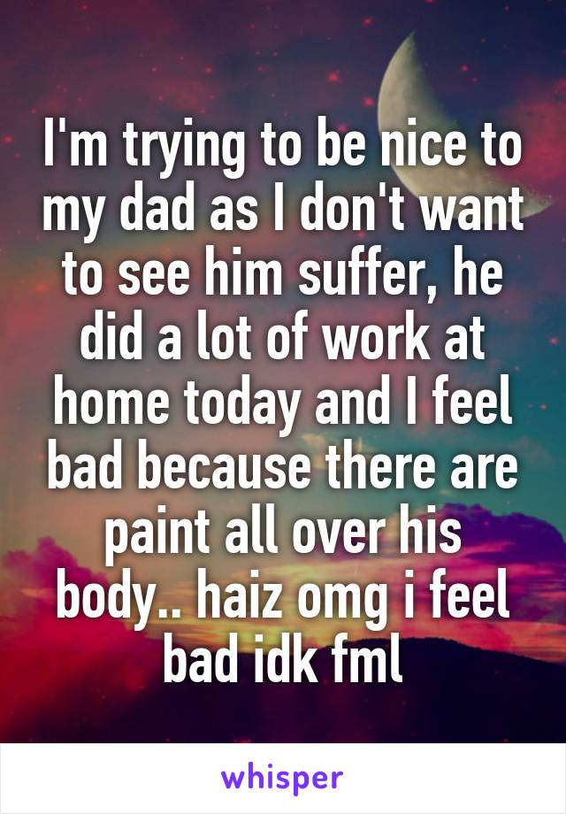 I'm trying to be nice to my dad as I don't want to see him suffer, he did a lot of work at home today and I feel bad because there are paint all over his body.. haiz omg i feel bad idk fml