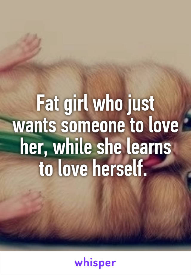 Fat girl who just wants someone to love her, while she learns to love herself. 