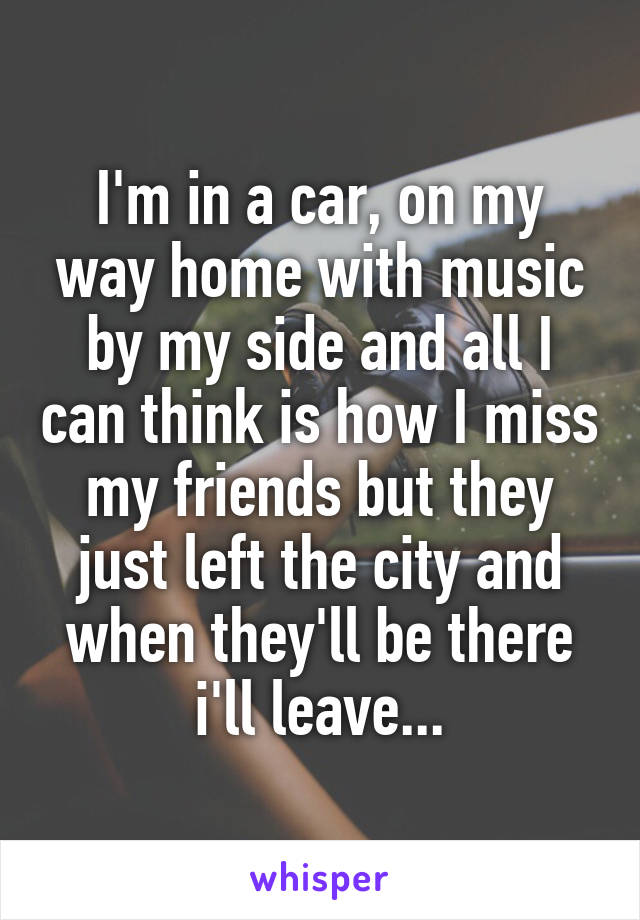 I'm in a car, on my way home with music by my side and all I can think is how I miss my friends but they just left the city and when they'll be there i'll leave...