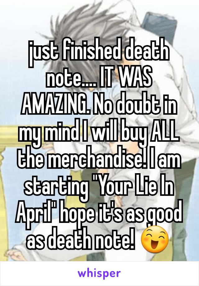 just finished death note.... IT WAS AMAZING. No doubt in my mind I will buy ALL the merchandise! I am starting "Your Lie In April" hope it's as good as death note! 😄