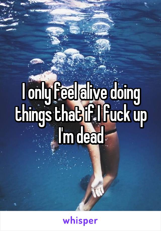 I only feel alive doing things that if I fuck up I'm dead
