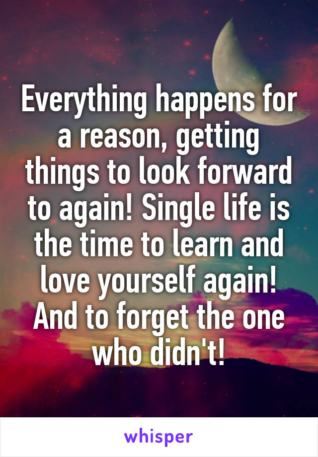 Everything happens for a reason, getting things to look forward to again! Single life is the time to learn and love yourself again! And to forget the one who didn't!