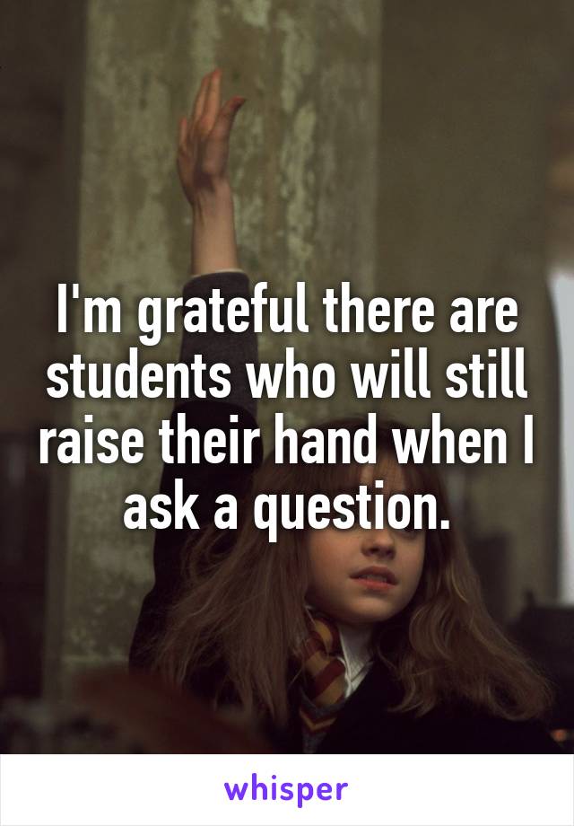 I'm grateful there are students who will still raise their hand when I ask a question.