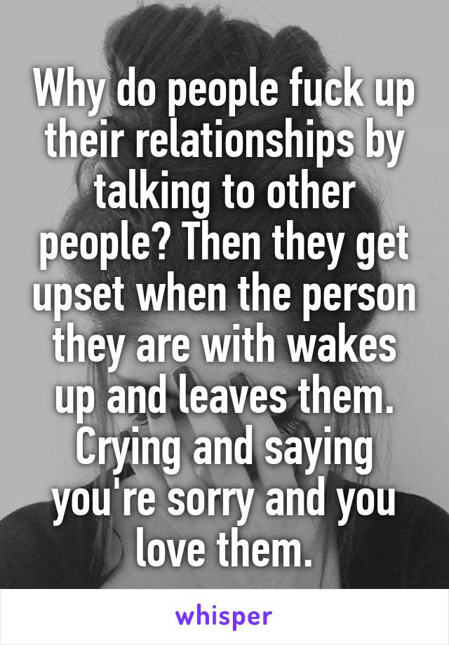 Why do people fuck up their relationships by talking to other people? Then they get upset when the person they are with wakes up and leaves them. Crying and saying you're sorry and you love them.