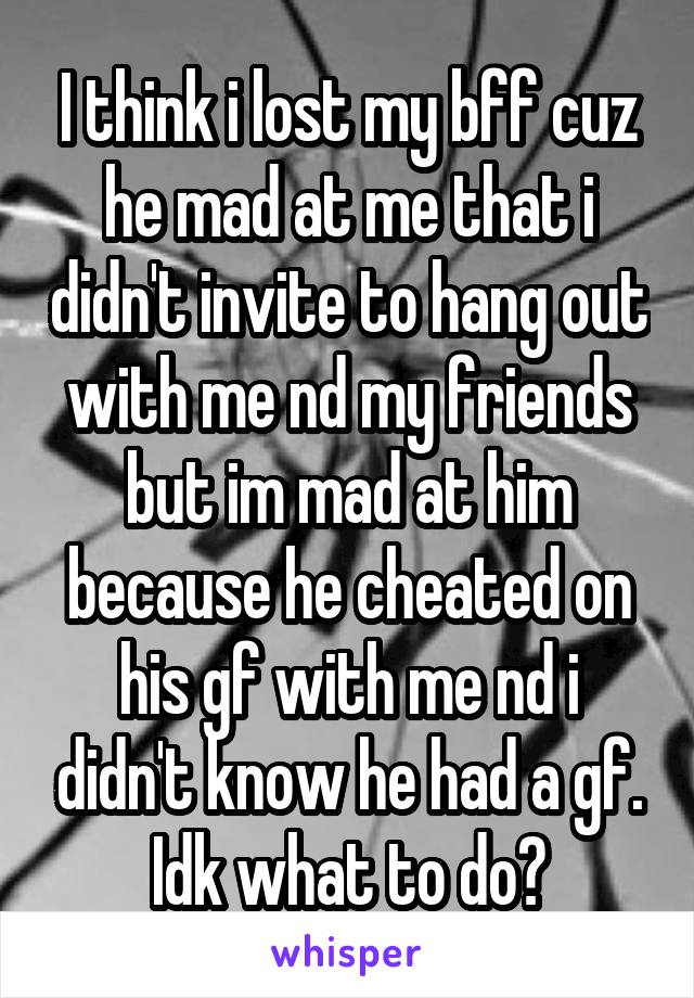 I think i lost my bff cuz he mad at me that i didn't invite to hang out with me nd my friends but im mad at him because he cheated on his gf with me nd i didn't know he had a gf. Idk what to do?