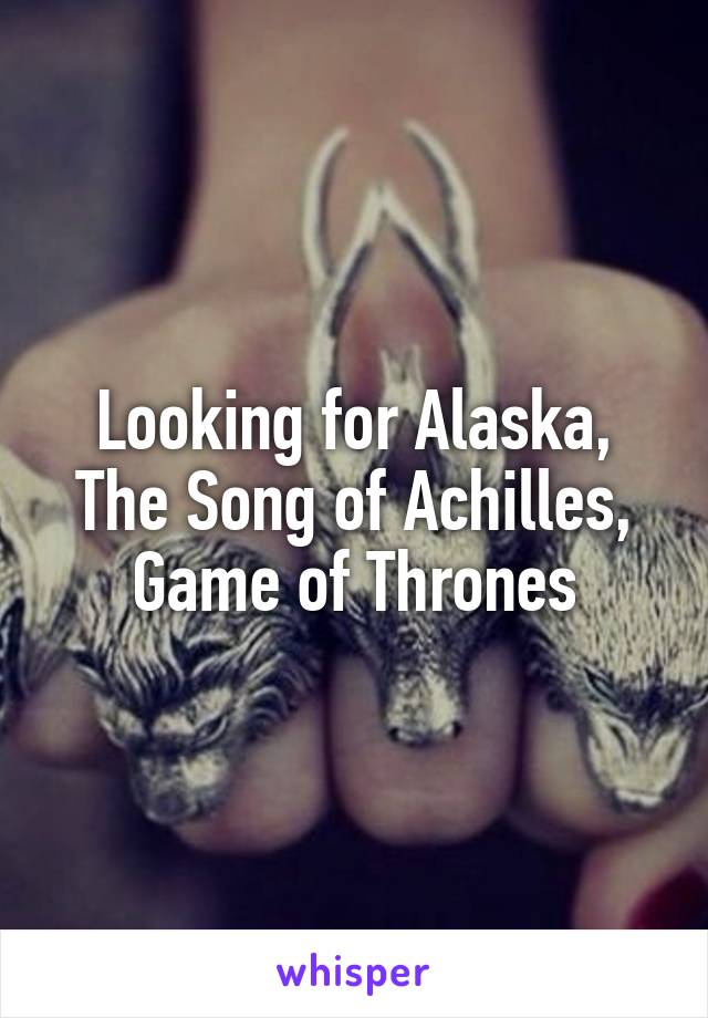 Looking for Alaska, The Song of Achilles, Game of Thrones