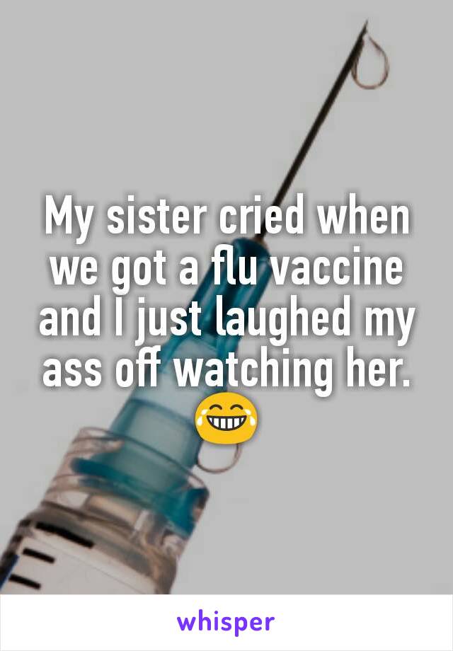 My sister cried when we got a flu vaccine and I just laughed my ass off watching her. 😂