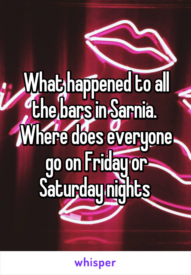 What happened to all the bars in Sarnia.  Where does everyone go on Friday or Saturday nights 