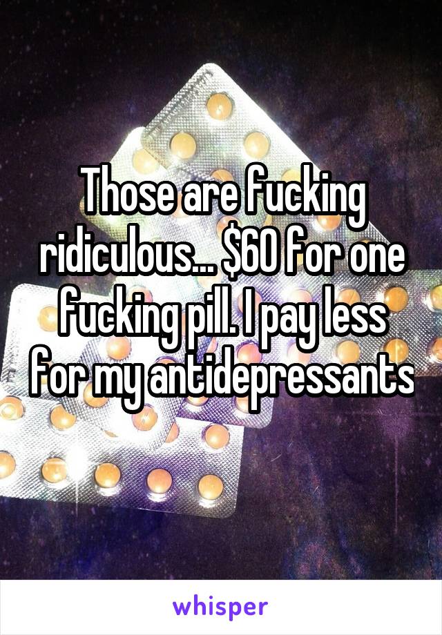 Those are fucking ridiculous... $60 for one fucking pill. I pay less for my antidepressants 