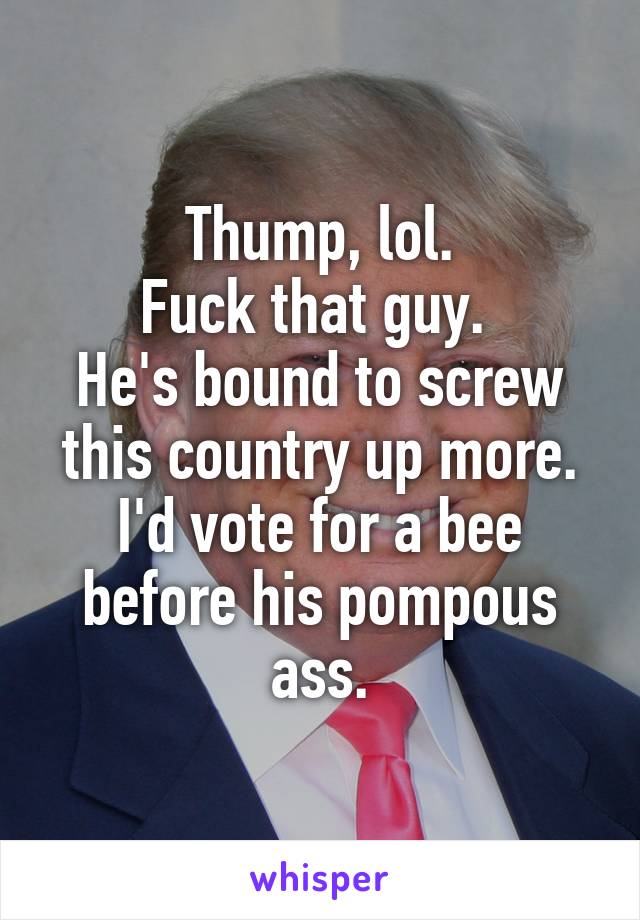 Thump, lol.
Fuck that guy. 
He's bound to screw this country up more.
I'd vote for a bee before his pompous ass.