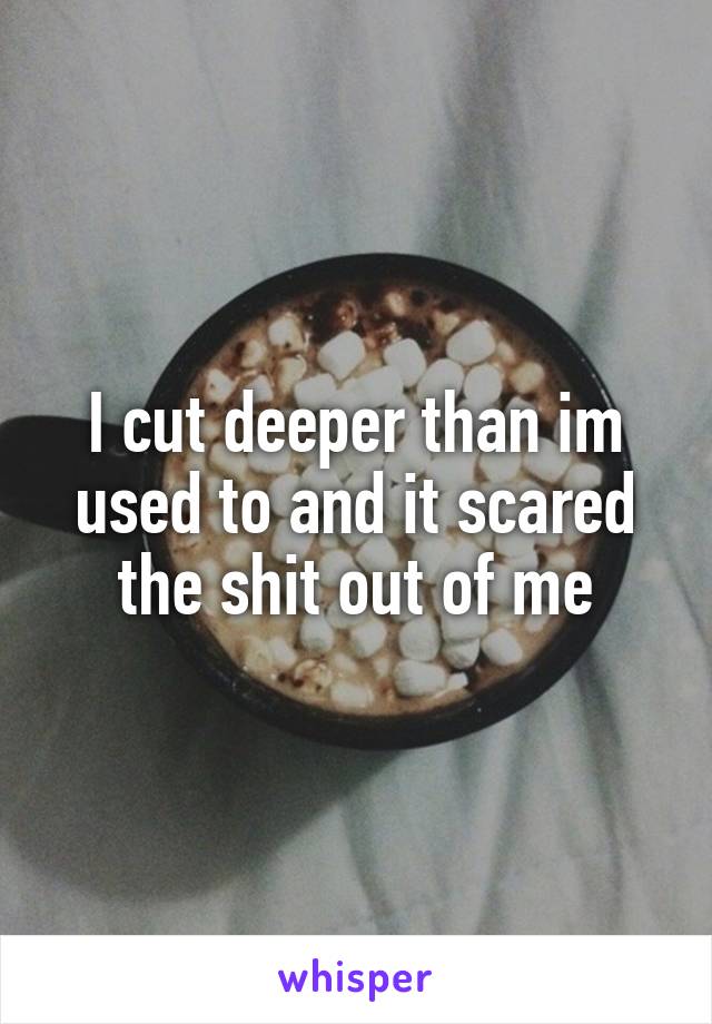 I cut deeper than im used to and it scared the shit out of me