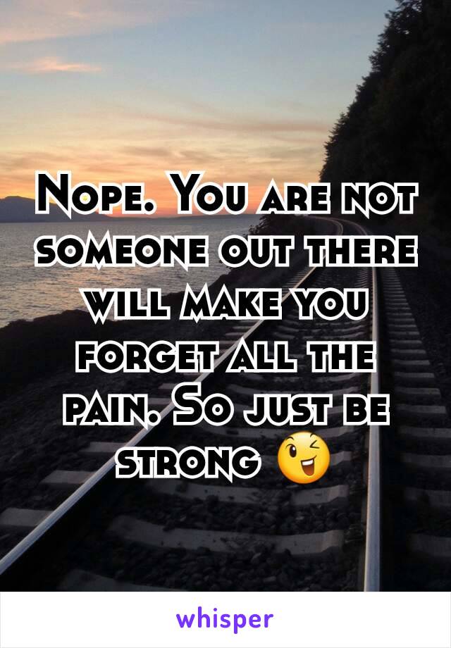 Nope. You are not someone out there will make you forget all the pain. So just be strong 😉