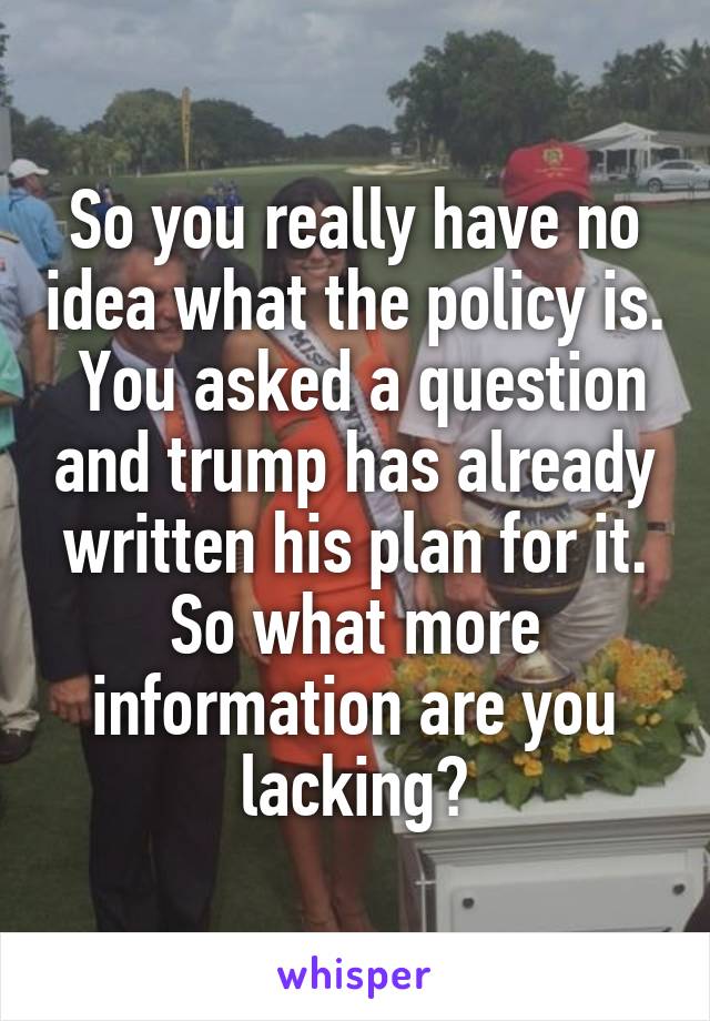 So you really have no idea what the policy is.  You asked a question and trump has already written his plan for it. So what more information are you lacking?