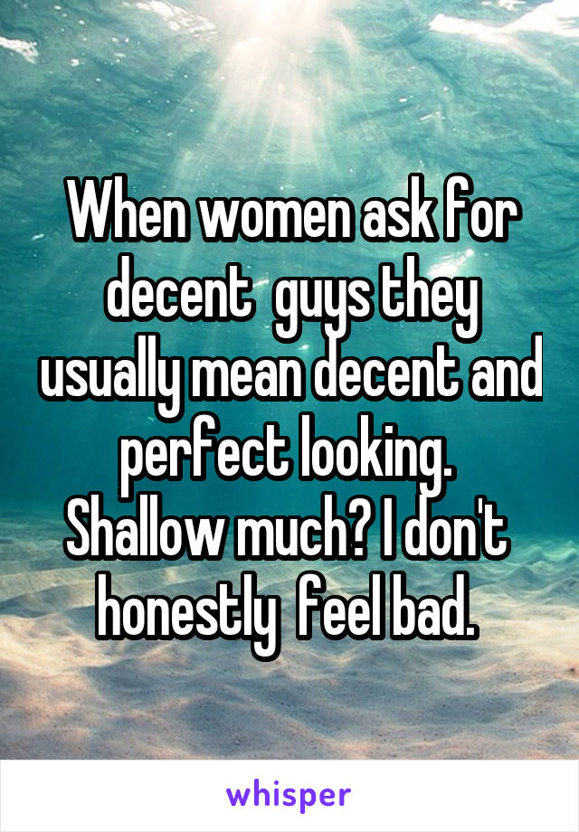 When women ask for decent  guys they usually mean decent and perfect looking.  Shallow much? I don't  honestly  feel bad. 